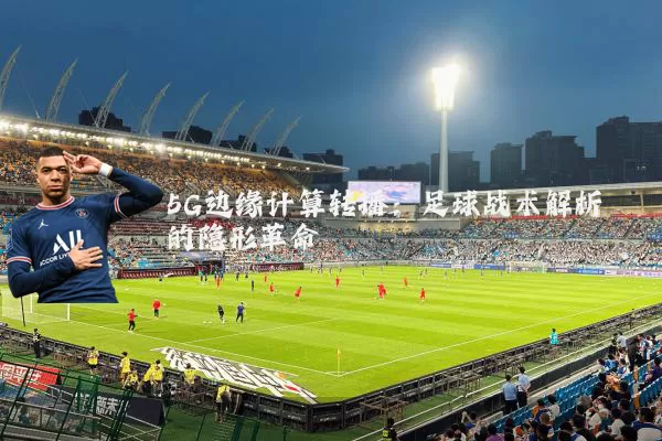 5G边缘计算转播:足球战术解析的隐形革命